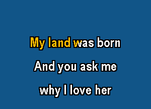My land was born

And you ask me

why I love her