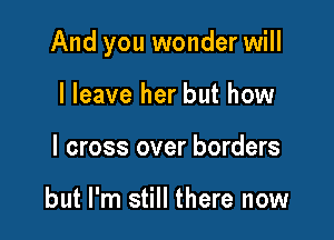 And you wonder will

I leave her but how
I cross over borders

but I'm still there now