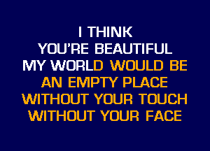 I THINK
YOU'RE BEAUTIFUL
MY WORLD WOULD BE
AN EMPTY PLACE
WITHOUT YOUR TOUCH
WITHOUT YOUR FACE