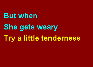 But when
She gets weary

Try a little tenderness
