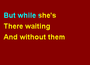 But while she's
There waiting

And without them