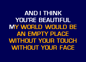 AND I THINK
YOU'RE BEAUTIFUL
MY WORLD WOULD BE
AN EMPTY PLACE
WITHOUT YOUR TOUCH
WITHOUT YOUR FACE