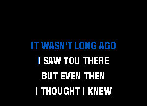 IT WASN'T LONG AGO

I SAW YOU THERE
BUT EVEN THEN
I THOUGHT! KNEW