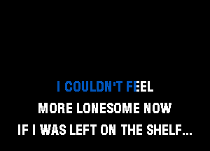 I COULDN'T FEEL
MORE LOHESOME HOW
IF I WAS LEFT 0 THE SHELF...