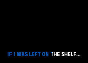 IF I WAS LEFT 0 THE SHELF...