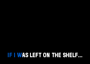 IF I WAS LEFT 0 THE SHELF...