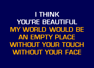 I THINK
YOU'RE BEAUTIFUL
MY WORLD WOULD BE
AN EMPTY PLACE
WITHOUT YOUR TOUCH
WITHOUT YOUR FACE