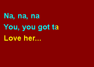 Na,na,na
You, you got ta

Love her...