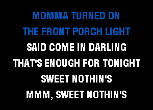 MOMMA TURNED ON
THE FRONT PORCH LIGHT
SAID COME IN DARLING
THAT'S ENOUGH FOR TONIGHT
SWEET HOTHlH'S
MMM, SWEET HOTHlH'S