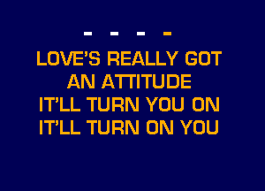 LOVE'S REALLY GOT
AN ATTITUDE
IT'LL TURN YOU ON
ITLL TURN ON YOU