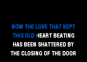 HOW THE LOVE THAT KEPT
THIS OLD HEART BEATIHG

HAS BEEN SHATTERED BY

THE CLOSING OF THE DOOR
