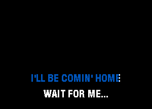 I'LL BE COMIH' HOME
WAIT FOR ME...