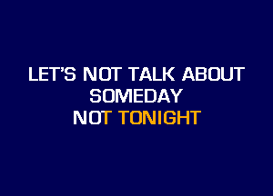 LET'S NOT TALK ABOUT
SUMEDAY

NOT TONIGHT