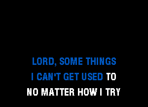 LORD, SOME THINGS
I CAN'T GET USED TU
NO MATTER HOW! TRY