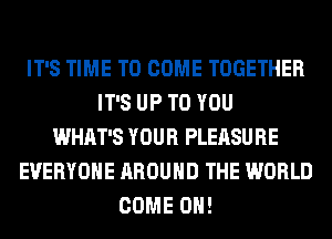 IT'S TIME TO COME TOGETHER
IT'S UP TO YOU
WHAT'S YOUR PLEASURE
EVERYONE AROUND THE WORLD
COME ON!