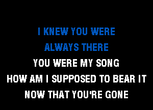 I KNEW YOU WERE
ALWAYS THERE
YOU WERE MY SONG
HOW AM I SUPPOSED T0 BEAR IT
NOW THAT YOU'RE GONE