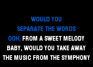 WOULD YOU
SEPARATE THE WORDS
00H, FROM A SWEET MELODY
BABY, WOULD YOU TAKE AWAY
THE MUSIC FROM THE SYMPHONY