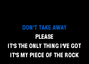 DON'T TAKE AWAY
PLEASE
IT'S THE ONLY THING I'VE GOT
IT'S MY PIECE OF THE ROCK