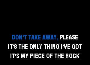 DON'T TAKE AWAY, PLEASE
IT'S THE ONLY THING I'VE GOT
IT'S MY PIECE OF THE ROCK
