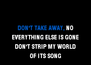 DON'T TAKE AWAY, H0
EVERYTHING ELSE IS GONE
DON'T STRIP MY WORLD
OF ITS SONG