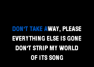 DON'T TAKE AWAY, PLEASE
EVERYTHING ELSE IS GONE
DON'T STRIP MY WORLD
OF ITS SONG