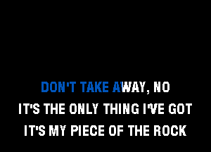 DON'T TAKE AWAY, H0
IT'S THE ONLY THING I'VE GOT
IT'S MY PIECE OF THE ROCK