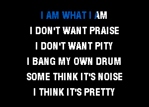 I AM WHAT I AM
I DON'T WANT PRAISE
I DON'T WANT PITY
I BANG MY OWN DRUM
SOME THIIIK IT'S NOISE

I THINK IT'S PRETTY l