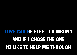 LOVE CAN BE RIGHT 0R WRONG
AND IF I CHOSE THE ONE
I'D LIKE TO HELP ME THROUGH