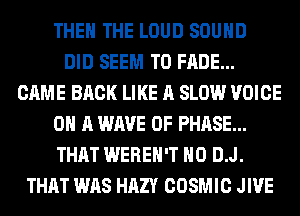 THE THE LOUD SOUND
DID SEEM TO FADE...
CAME BACK LIKE A SLOW VOICE
ON A WAVE 0F PHASE...
THAT WEREH'T H0 D.J.
THAT WAS HAZY COSMIC JIVE