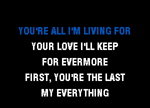 YOU'RE ALL I'M LIVING FOR
YOUR LOVE I'LL KEEP
FOR EVERMORE
FIRST, YOU'RE THE LAST
MY EVERYTHING