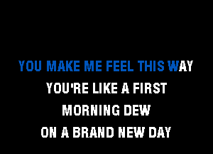 YOU MAKE ME FEEL THIS WAY
YOU'RE LIKE A FIRST
MORNING DEW
ON A BRAND NEW DAY