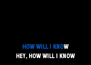 HOW WILLI KNOW
HEY, HOW WILL I KNOW