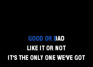 GOOD OB BAD
LIKE IT OR NOT
IT'S THE ONLY ONE WE'VE GOT