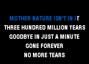 MOTHER NATURE ISN'T IN IT
THREE HUNDRED MILLION YEARS
GOODBYE I JUST A MINUTE
GONE FOREVER
NO MORE TEARS