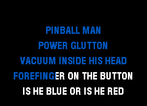 PIHBALL MAN
POWER GLU TTOH
VACUUM INSIDE HIS HEAD
FOREFIHGER ON THE BUTTON
IS HE BLUE OR IS HE RED