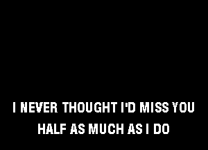 I NEVER THOUGHT I'D MISS YOU
HALF AS MUCH AS I DO