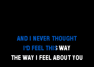 AND I NEVER THOUGHT
I'D FEEL THIS WHY
THE WAY I FEEL ABOUT YOU