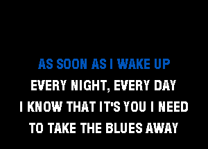 AS SOON AS I WAKE UP
EVERY NIGHT, EVERY DAY
I KNOW THAT IT'S YOU I NEED
TO TAKE THE BLUES AWAY