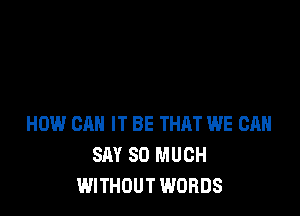 HOW CAN IT BE THQT WE CAN
SAY SO MUCH
WITHOUT WORDS