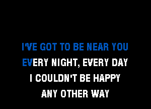 WE GOT TO BE NEAR YOU
EVERY NIGHT, EVERY DAY
I COULDN'T BE HAPPY
ANY OTHER WAY