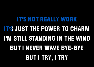 IT'S NOT REALLY WORK
IT'S JUST THE POWER TO CHARM
I'M STILL STANDING IN THE WIND
BUT I NEVER WAVE BYE-BYE
BUTI TRY, I TRY