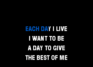 EACH DAY I LIVE

I WANT TO BE
A DAY TO GIVE
THE BEST OF ME