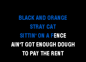 BLACK AND ORANGE
STRAY CAT
SITTIH' ON A FENCE
AIN'T GOT ENOUGH DOUGH
TO PAY THE RENT
