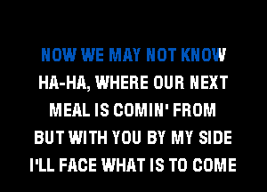 HOW WE MAY NOT KNOW
HA-HA, WHERE OUR NEXT
MEAL IS COMIH' FROM
BUT WITH YOU BY MY SIDE
I'LL FACE WHAT IS TO COME