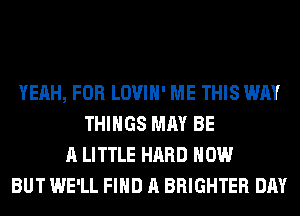 YEAH, FOR LOVIH' ME THIS WAY
THINGS MAY BE
A LITTLE HARD HOW
BUT WE'LL FIND A BRIGHTER DAY