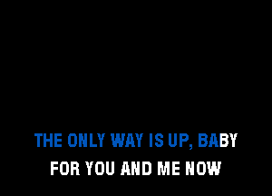 THE ONLY WAY IS UP, BABY
FOR YOU AND ME NOW