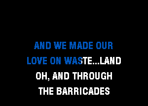 AND WE MADE OUR

LOVE 0 WASTE...LAND
0H, AND THROUGH
THE BARRICADES