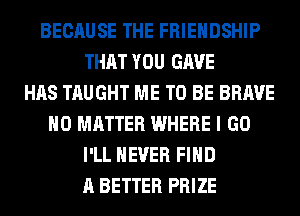 BECAUSE THE FRIENDSHIP
THAT YOU GAVE
HAS TAUGHT ME TO BE BRAVE
NO MATTER WHERE I GO
I'LL NEVER FIND
A BETTER PRIZE