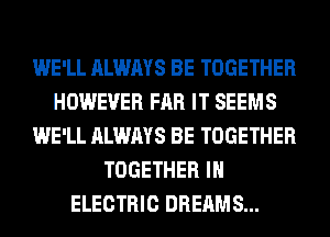 WE'LL ALWAYS BE TOGETHER
HOWEVER FAR IT SEEMS
WE'LL ALWAYS BE TOGETHER
TOGETHER IH
ELECTRIC DREAMS...