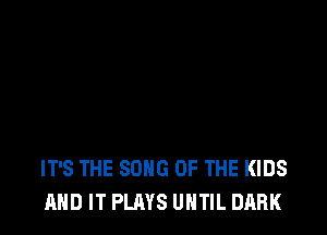 IT'S THE SONG UP THE KIDS
AND IT PLAYS UNTIL DARK